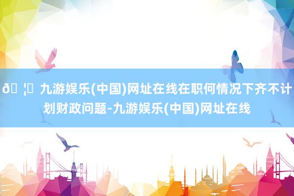 🦄九游娱乐(中国)网址在线在职何情况下齐不计划财政问题-九游娱乐(中国)网址在线