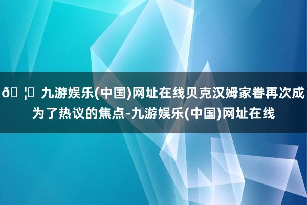 🦄九游娱乐(中国)网址在线贝克汉姆家眷再次成为了热议的焦点-九游娱乐(中国)网址在线