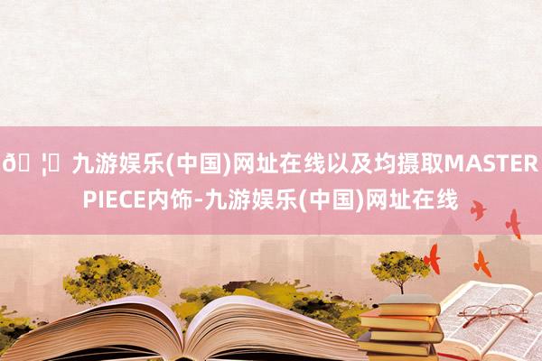 🦄九游娱乐(中国)网址在线以及均摄取MASTERPIECE内饰-九游娱乐(中国)网址在线