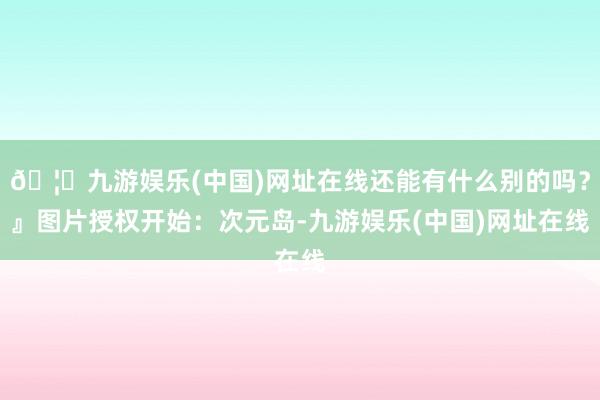 🦄九游娱乐(中国)网址在线还能有什么别的吗？』图片授权开始：次元岛-九游娱乐(中国)网址在线