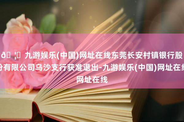 🦄九游娱乐(中国)网址在线东莞长安村镇银行股份有限公司乌沙支行获准退出-九游娱乐(中国)网址在线