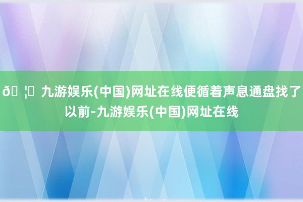 🦄九游娱乐(中国)网址在线便循着声息通盘找了以前-九游娱乐(中国)网址在线