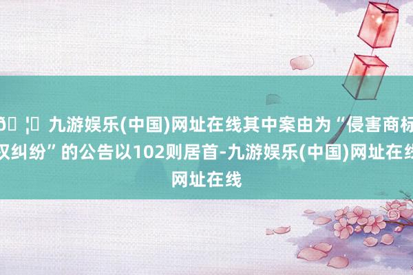 🦄九游娱乐(中国)网址在线其中案由为“侵害商标权纠纷”的公告以102则居首-九游娱乐(中国)网址在线