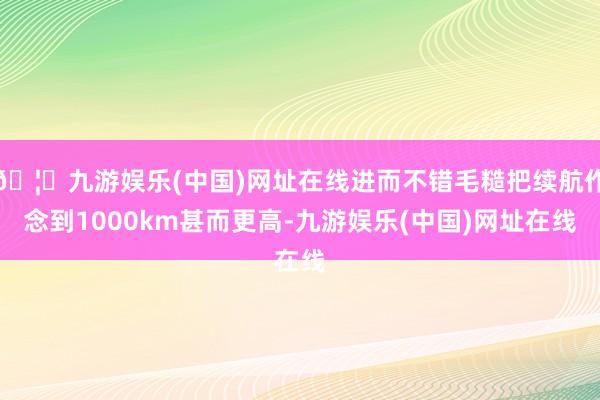 🦄九游娱乐(中国)网址在线进而不错毛糙把续航作念到1000km甚而更高-九游娱乐(中国)网址在线