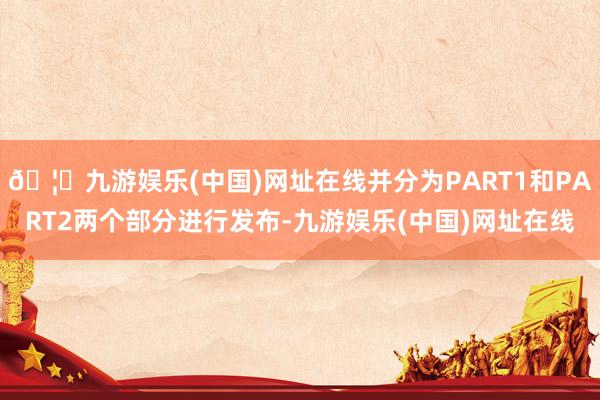 🦄九游娱乐(中国)网址在线并分为PART1和PART2两个部分进行发布-九游娱乐(中国)网址在线