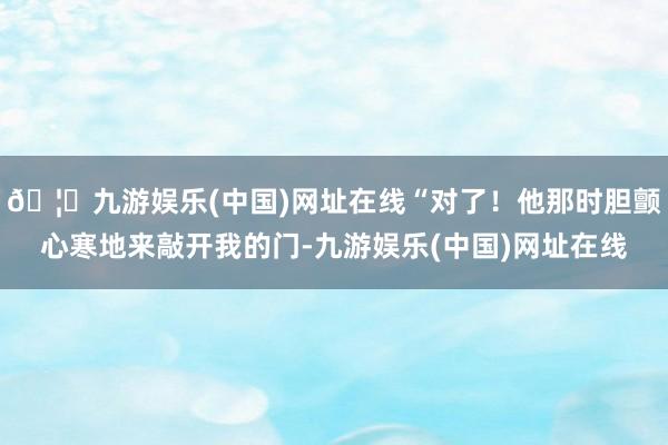 🦄九游娱乐(中国)网址在线“对了！他那时胆颤心寒地来敲开我的门-九游娱乐(中国)网址在线