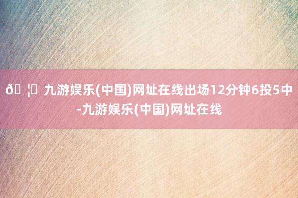 🦄九游娱乐(中国)网址在线出场12分钟6投5中-九游娱乐(中国)网址在线