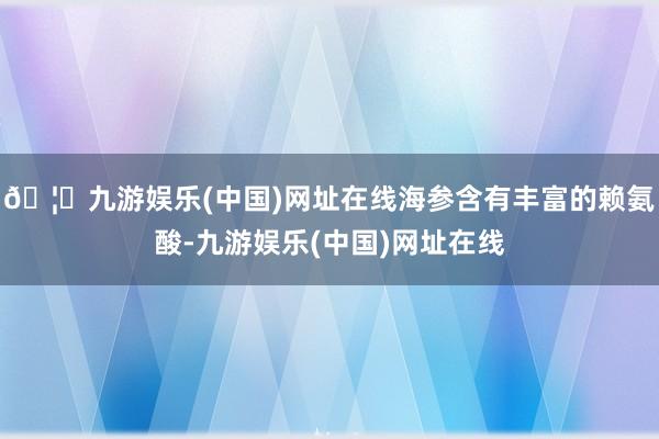 🦄九游娱乐(中国)网址在线海参含有丰富的赖氨酸-九游娱乐(中国)网址在线