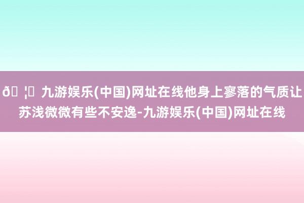 🦄九游娱乐(中国)网址在线他身上寥落的气质让苏浅微微有些不安逸-九游娱乐(中国)网址在线