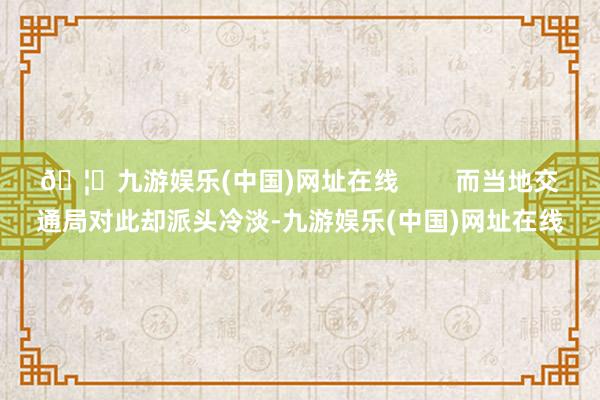 🦄九游娱乐(中国)网址在线        而当地交通局对此却派头冷淡-九游娱乐(中国)网址在线