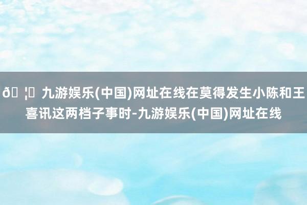 🦄九游娱乐(中国)网址在线在莫得发生小陈和王喜讯这两档子事时-九游娱乐(中国)网址在线