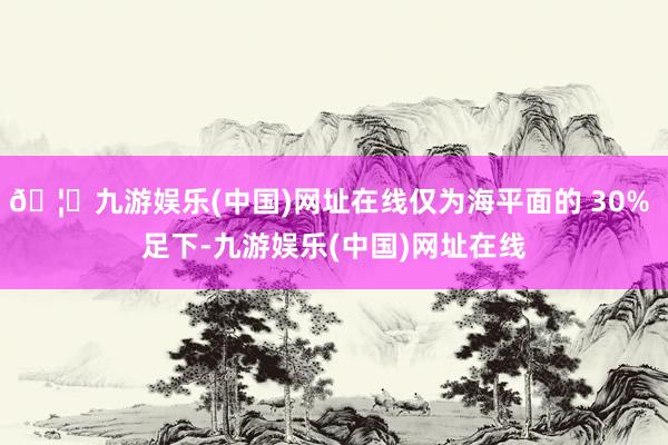 🦄九游娱乐(中国)网址在线仅为海平面的 30% 足下-九游娱乐(中国)网址在线