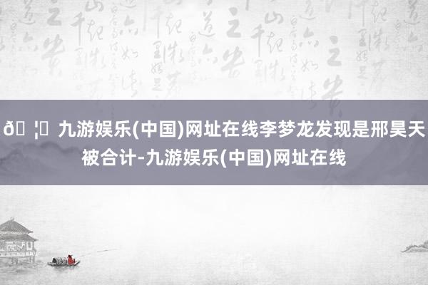 🦄九游娱乐(中国)网址在线李梦龙发现是邢昊天被合计-九游娱乐(中国)网址在线