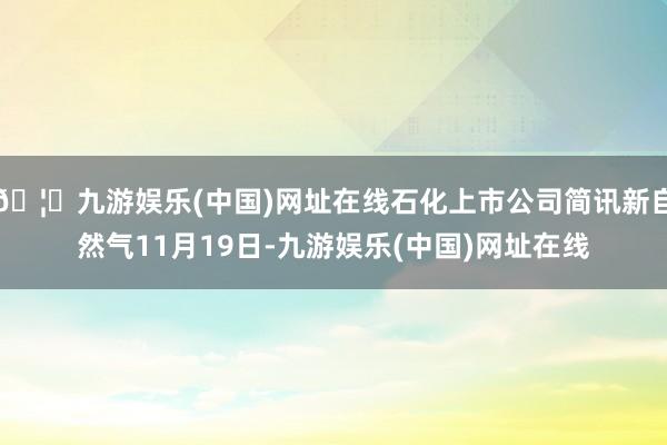 🦄九游娱乐(中国)网址在线石化上市公司简讯新自然气11月19日-九游娱乐(中国)网址在线