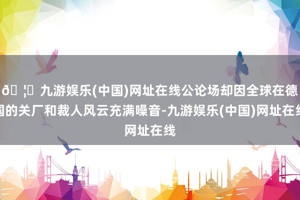 🦄九游娱乐(中国)网址在线公论场却因全球在德国的关厂和裁人风云充满噪音-九游娱乐(中国)网址在线