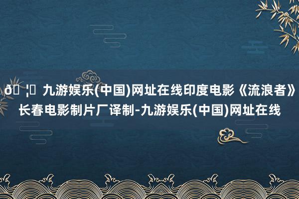 🦄九游娱乐(中国)网址在线印度电影《流浪者》长春电影制片厂译制-九游娱乐(中国)网址在线