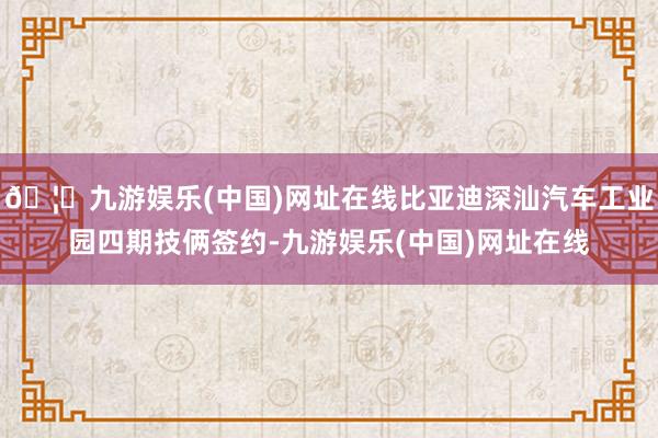 🦄九游娱乐(中国)网址在线比亚迪深汕汽车工业园四期技俩签约-九游娱乐(中国)网址在线