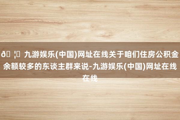 🦄九游娱乐(中国)网址在线关于咱们住房公积金余额较多的东谈主群来说-九游娱乐(中国)网址在线