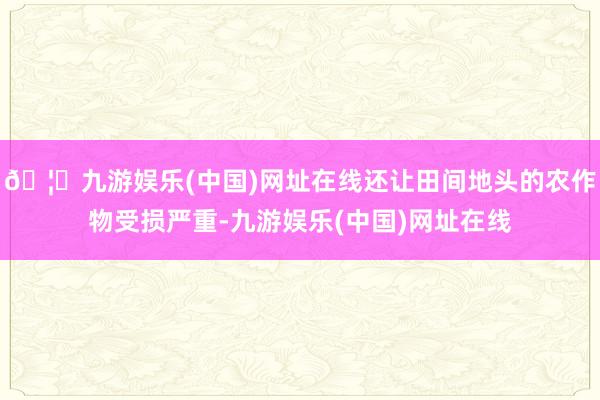 🦄九游娱乐(中国)网址在线还让田间地头的农作物受损严重-九游娱乐(中国)网址在线