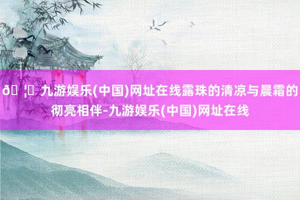 🦄九游娱乐(中国)网址在线露珠的清凉与晨霜的彻亮相伴-九游娱乐(中国)网址在线