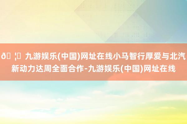 🦄九游娱乐(中国)网址在线小马智行厚爱与北汽新动力达周全面合作-九游娱乐(中国)网址在线