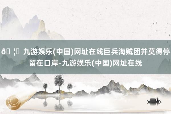 🦄九游娱乐(中国)网址在线巨兵海贼团并莫得停留在口岸-九游娱乐(中国)网址在线