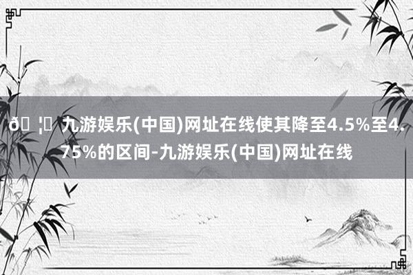 🦄九游娱乐(中国)网址在线使其降至4.5%至4.75%的区间-九游娱乐(中国)网址在线