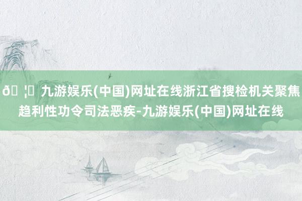 🦄九游娱乐(中国)网址在线浙江省搜检机关聚焦趋利性功令司法恶疾-九游娱乐(中国)网址在线