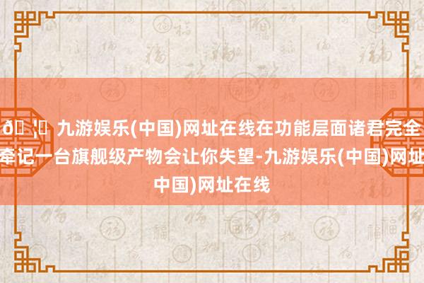 🦄九游娱乐(中国)网址在线在功能层面诸君完全无谓牵记一台旗舰级产物会让你失望-九游娱乐(中国)网址在线