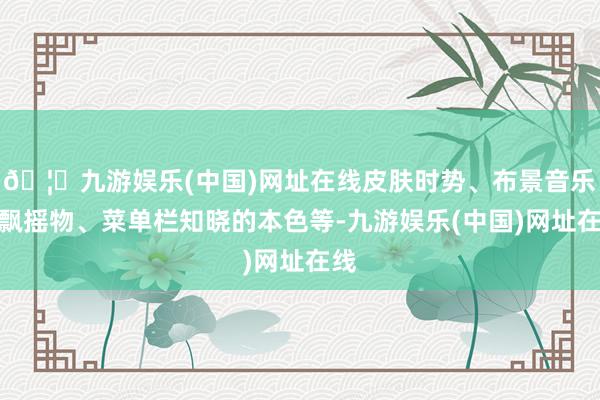 🦄九游娱乐(中国)网址在线皮肤时势、布景音乐、飘摇物、菜单栏知晓的本色等-九游娱乐(中国)网址在线