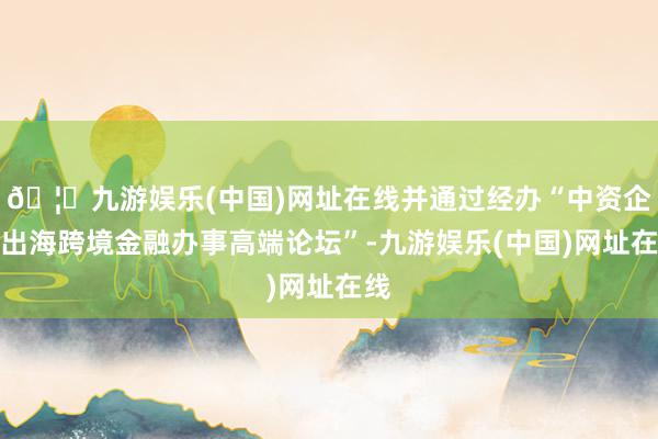 🦄九游娱乐(中国)网址在线并通过经办“中资企业出海跨境金融办事高端论坛”-九游娱乐(中国)网址在线