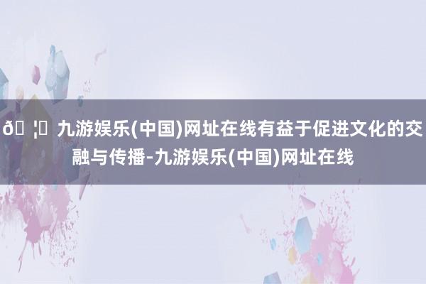 🦄九游娱乐(中国)网址在线有益于促进文化的交融与传播-九游娱乐(中国)网址在线