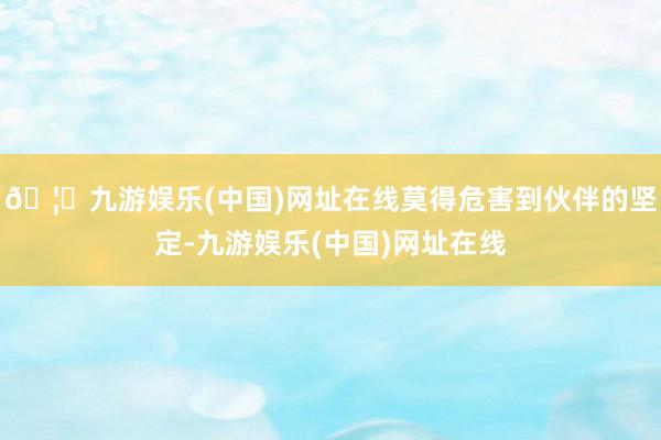 🦄九游娱乐(中国)网址在线莫得危害到伙伴的坚定-九游娱乐(中国)网址在线