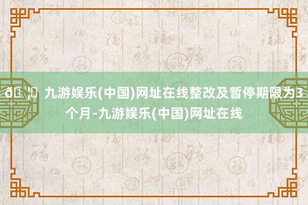 🦄九游娱乐(中国)网址在线整改及暂停期限为3个月-九游娱乐(中国)网址在线