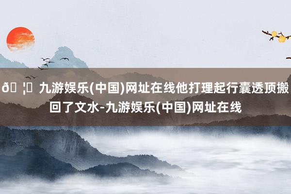 🦄九游娱乐(中国)网址在线他打理起行囊透顶搬回了文水-九游娱乐(中国)网址在线