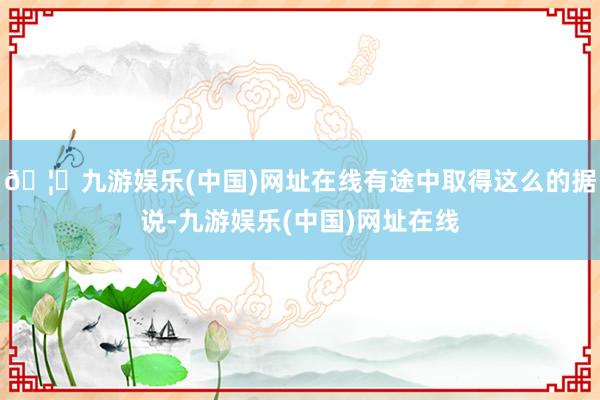 🦄九游娱乐(中国)网址在线有途中取得这么的据说-九游娱乐(中国)网址在线