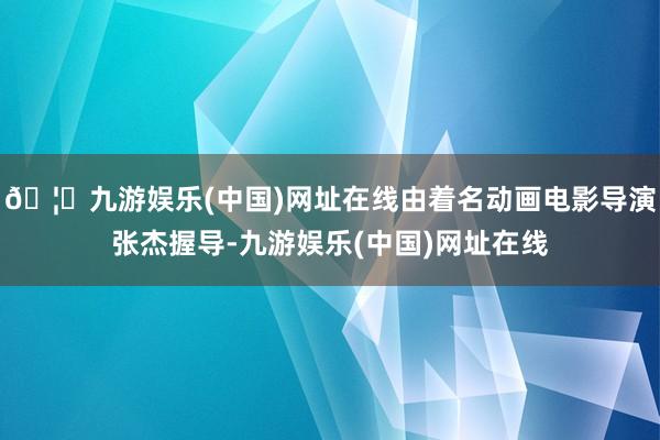 🦄九游娱乐(中国)网址在线由着名动画电影导演张杰握导-九游娱乐(中国)网址在线