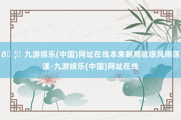 🦄九游娱乐(中国)网址在线本来朝局就很风雨荡漾-九游娱乐(中国)网址在线