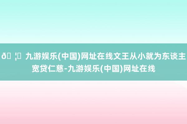 🦄九游娱乐(中国)网址在线文王从小就为东谈主宽贷仁慈-九游娱乐(中国)网址在线