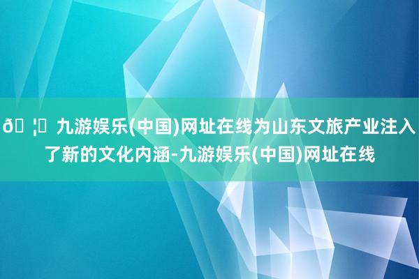 🦄九游娱乐(中国)网址在线为山东文旅产业注入了新的文化内涵-九游娱乐(中国)网址在线