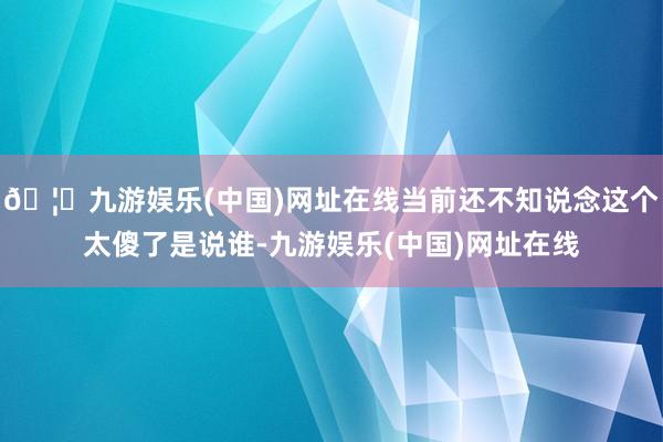 🦄九游娱乐(中国)网址在线当前还不知说念这个太傻了是说谁-九游娱乐(中国)网址在线