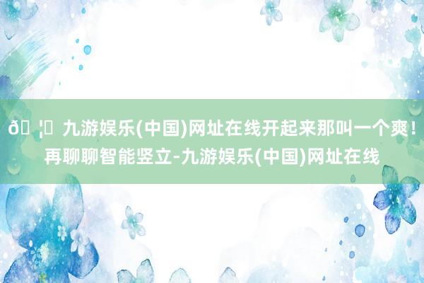 🦄九游娱乐(中国)网址在线开起来那叫一个爽！再聊聊智能竖立-九游娱乐(中国)网址在线