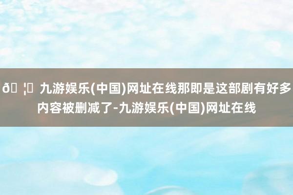 🦄九游娱乐(中国)网址在线那即是这部剧有好多内容被删减了-九游娱乐(中国)网址在线