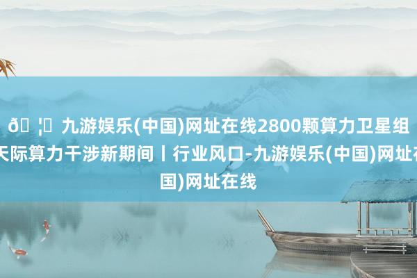 🦄九游娱乐(中国)网址在线2800颗算力卫星组网 天际算力干涉新期间丨行业风口-九游娱乐(中国)网址在线