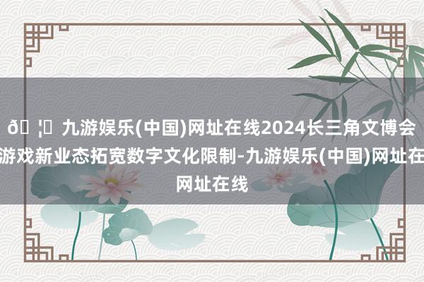 🦄九游娱乐(中国)网址在线2024长三角文博会：游戏新业态拓宽数字文化限制-九游娱乐(中国)网址在线