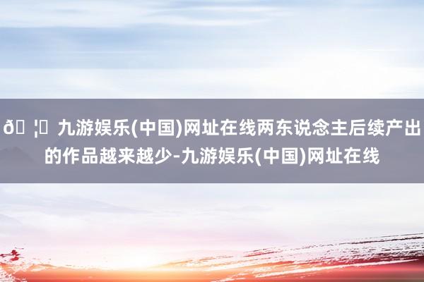 🦄九游娱乐(中国)网址在线两东说念主后续产出的作品越来越少-九游娱乐(中国)网址在线