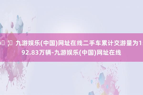 🦄九游娱乐(中国)网址在线二手车累计交游量为1592.83万辆-九游娱乐(中国)网址在线