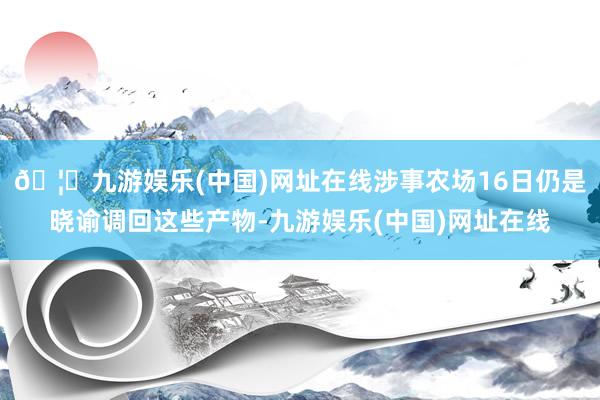 🦄九游娱乐(中国)网址在线涉事农场16日仍是晓谕调回这些产物-九游娱乐(中国)网址在线