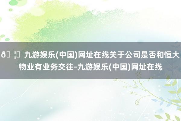 🦄九游娱乐(中国)网址在线关于公司是否和恒大物业有业务交往-九游娱乐(中国)网址在线