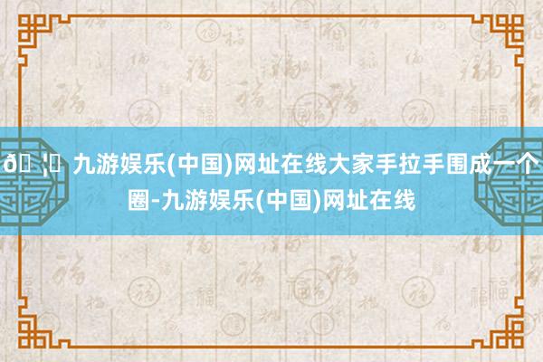 🦄九游娱乐(中国)网址在线大家手拉手围成一个圈-九游娱乐(中国)网址在线